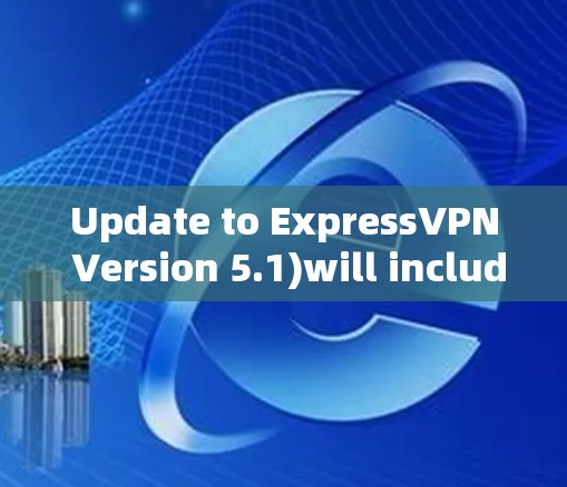 Update to ExpressVPN Version 5.1)will include several new features and improvements,such as: Update to ExpressVPN Version 5.1)will include several new features and improvements,such as: