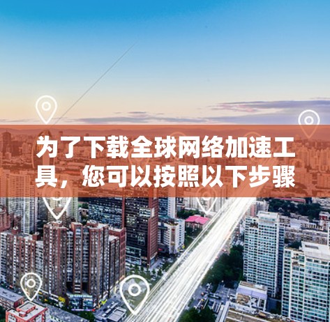 为了下载全球网络加速工具,您可以按照以下步骤操作 为了下载全球网络加速工具,您可以按照以下步骤操作