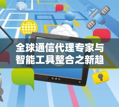 全球通信代理专家与智能工具整合之新趋势 全球通信代理专家与智能工具整合之新趋势