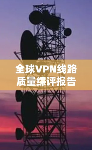 全球VPN线路质量综评报告,技术突破与用户反馈 全球VPN线路质量综评报告,技术突破与用户反馈