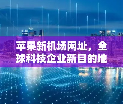 苹果新机场网址,全球科技企业新目的地 苹果新机场网址,全球科技企业新目的地