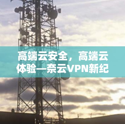 高端云安全,高端云体验—奈云VPN新纪元 高端云安全,高端云体验—奈云VPN新纪元