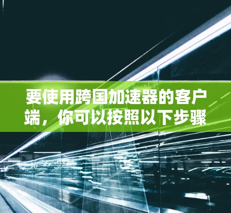 要使用跨国加速器的客户端，你可以按照以下步骤进行